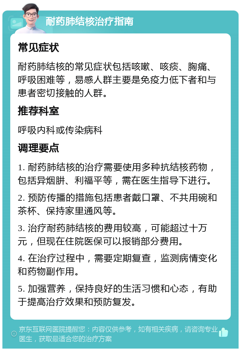 耐药肺结核治疗指南 常见症状 耐药肺结核的常见症状包括咳嗽、咳痰、胸痛、呼吸困难等，易感人群主要是免疫力低下者和与患者密切接触的人群。 推荐科室 呼吸内科或传染病科 调理要点 1. 耐药肺结核的治疗需要使用多种抗结核药物，包括异烟肼、利福平等，需在医生指导下进行。 2. 预防传播的措施包括患者戴口罩、不共用碗和茶杯、保持家里通风等。 3. 治疗耐药肺结核的费用较高，可能超过十万元，但现在住院医保可以报销部分费用。 4. 在治疗过程中，需要定期复查，监测病情变化和药物副作用。 5. 加强营养，保持良好的生活习惯和心态，有助于提高治疗效果和预防复发。