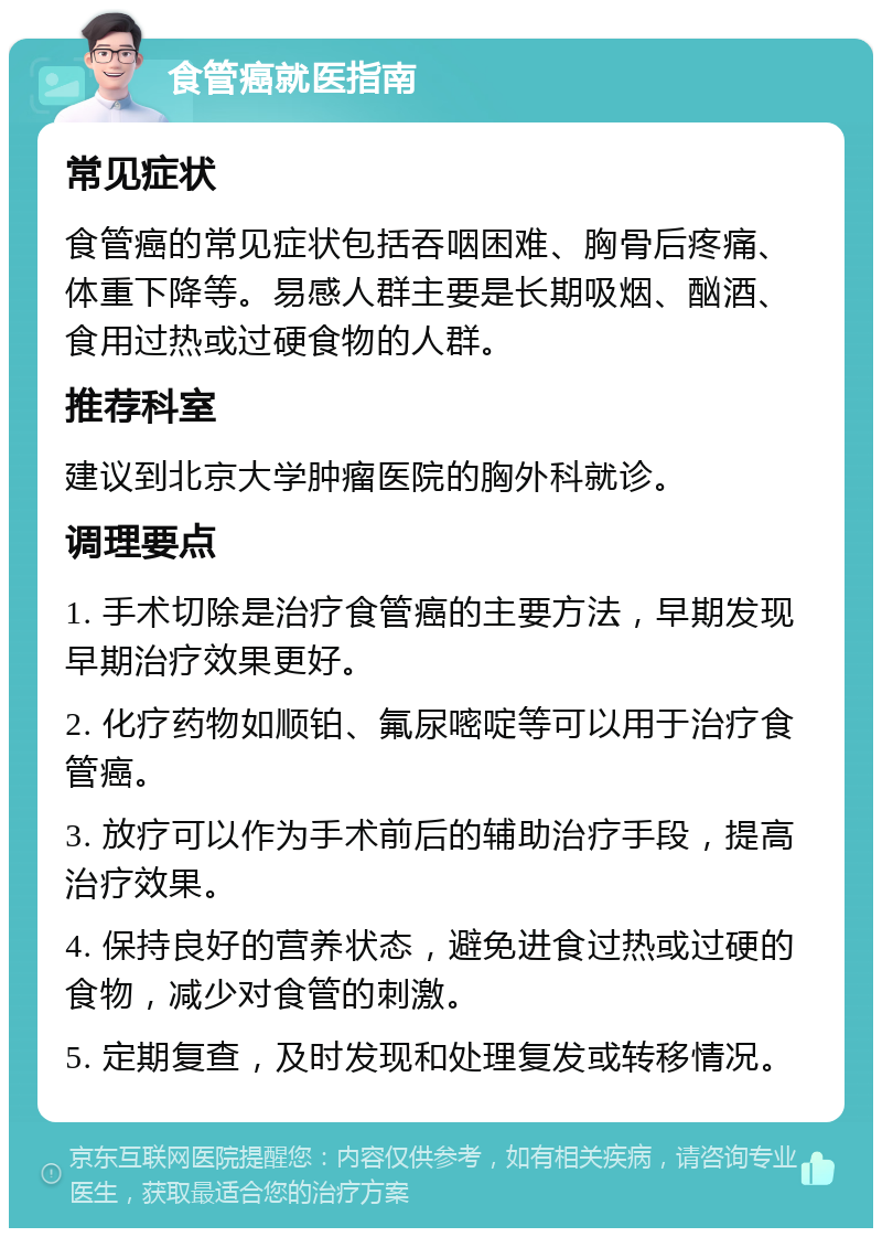 食管癌就医指南 常见症状 食管癌的常见症状包括吞咽困难、胸骨后疼痛、体重下降等。易感人群主要是长期吸烟、酗酒、食用过热或过硬食物的人群。 推荐科室 建议到北京大学肿瘤医院的胸外科就诊。 调理要点 1. 手术切除是治疗食管癌的主要方法，早期发现早期治疗效果更好。 2. 化疗药物如顺铂、氟尿嘧啶等可以用于治疗食管癌。 3. 放疗可以作为手术前后的辅助治疗手段，提高治疗效果。 4. 保持良好的营养状态，避免进食过热或过硬的食物，减少对食管的刺激。 5. 定期复查，及时发现和处理复发或转移情况。