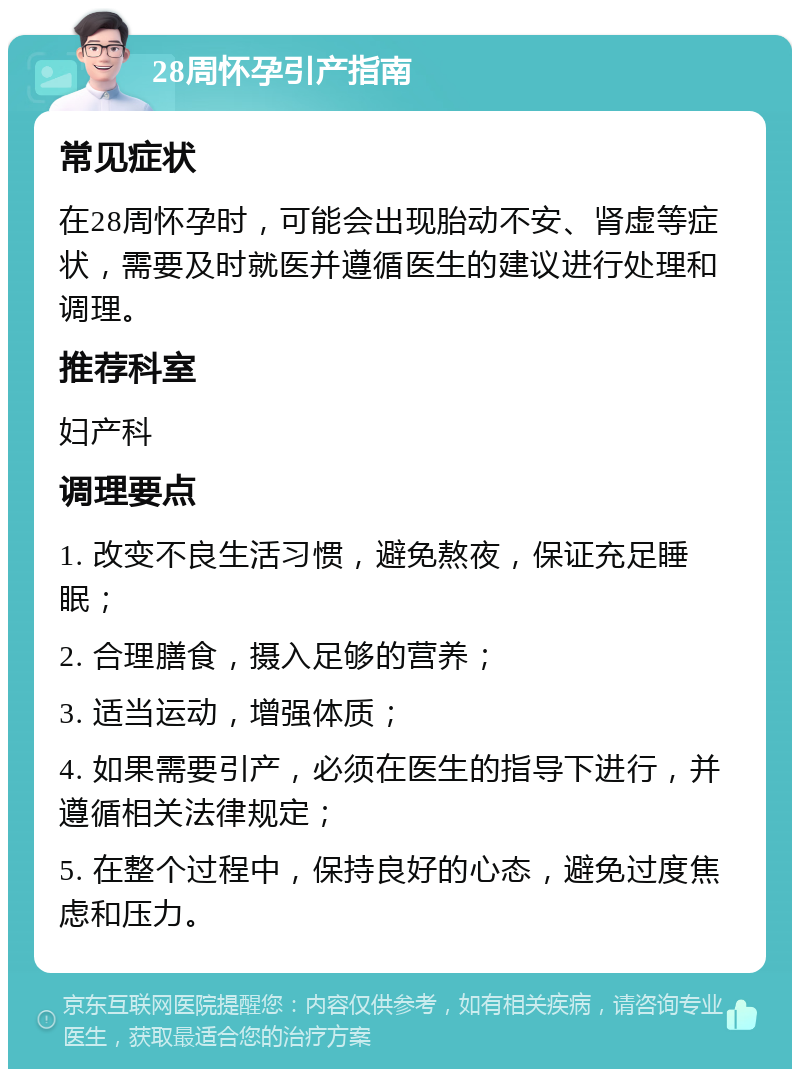 28周怀孕引产指南 常见症状 在28周怀孕时，可能会出现胎动不安、肾虚等症状，需要及时就医并遵循医生的建议进行处理和调理。 推荐科室 妇产科 调理要点 1. 改变不良生活习惯，避免熬夜，保证充足睡眠； 2. 合理膳食，摄入足够的营养； 3. 适当运动，增强体质； 4. 如果需要引产，必须在医生的指导下进行，并遵循相关法律规定； 5. 在整个过程中，保持良好的心态，避免过度焦虑和压力。