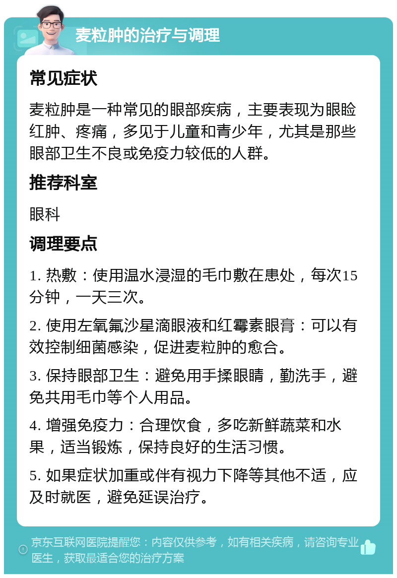 麦粒肿的治疗与调理 常见症状 麦粒肿是一种常见的眼部疾病，主要表现为眼睑红肿、疼痛，多见于儿童和青少年，尤其是那些眼部卫生不良或免疫力较低的人群。 推荐科室 眼科 调理要点 1. 热敷：使用温水浸湿的毛巾敷在患处，每次15分钟，一天三次。 2. 使用左氧氟沙星滴眼液和红霉素眼膏：可以有效控制细菌感染，促进麦粒肿的愈合。 3. 保持眼部卫生：避免用手揉眼睛，勤洗手，避免共用毛巾等个人用品。 4. 增强免疫力：合理饮食，多吃新鲜蔬菜和水果，适当锻炼，保持良好的生活习惯。 5. 如果症状加重或伴有视力下降等其他不适，应及时就医，避免延误治疗。