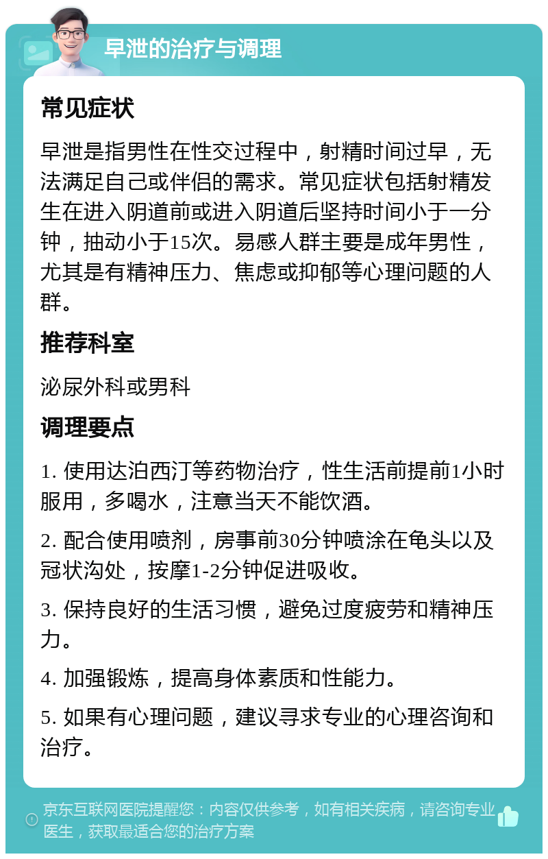 早泄的治疗与调理 常见症状 早泄是指男性在性交过程中，射精时间过早，无法满足自己或伴侣的需求。常见症状包括射精发生在进入阴道前或进入阴道后坚持时间小于一分钟，抽动小于15次。易感人群主要是成年男性，尤其是有精神压力、焦虑或抑郁等心理问题的人群。 推荐科室 泌尿外科或男科 调理要点 1. 使用达泊西汀等药物治疗，性生活前提前1小时服用，多喝水，注意当天不能饮酒。 2. 配合使用喷剂，房事前30分钟喷涂在龟头以及冠状沟处，按摩1-2分钟促进吸收。 3. 保持良好的生活习惯，避免过度疲劳和精神压力。 4. 加强锻炼，提高身体素质和性能力。 5. 如果有心理问题，建议寻求专业的心理咨询和治疗。