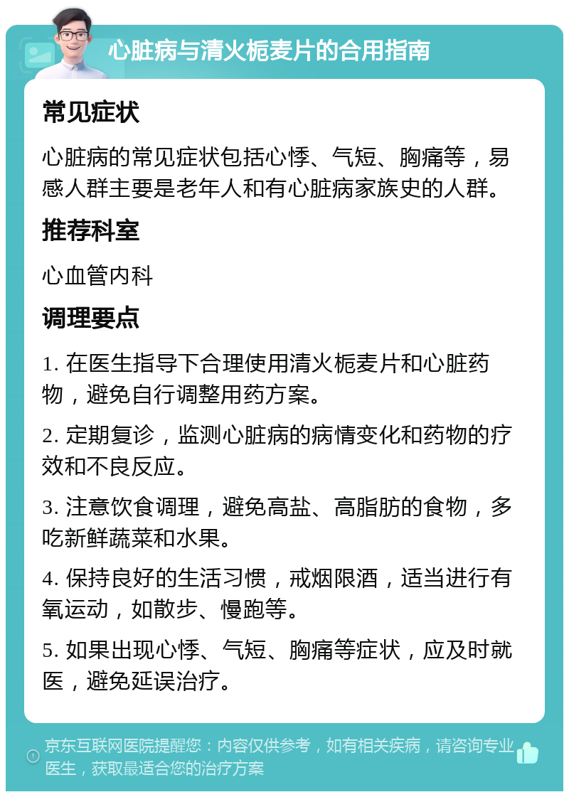 心脏病与清火栀麦片的合用指南 常见症状 心脏病的常见症状包括心悸、气短、胸痛等，易感人群主要是老年人和有心脏病家族史的人群。 推荐科室 心血管内科 调理要点 1. 在医生指导下合理使用清火栀麦片和心脏药物，避免自行调整用药方案。 2. 定期复诊，监测心脏病的病情变化和药物的疗效和不良反应。 3. 注意饮食调理，避免高盐、高脂肪的食物，多吃新鲜蔬菜和水果。 4. 保持良好的生活习惯，戒烟限酒，适当进行有氧运动，如散步、慢跑等。 5. 如果出现心悸、气短、胸痛等症状，应及时就医，避免延误治疗。