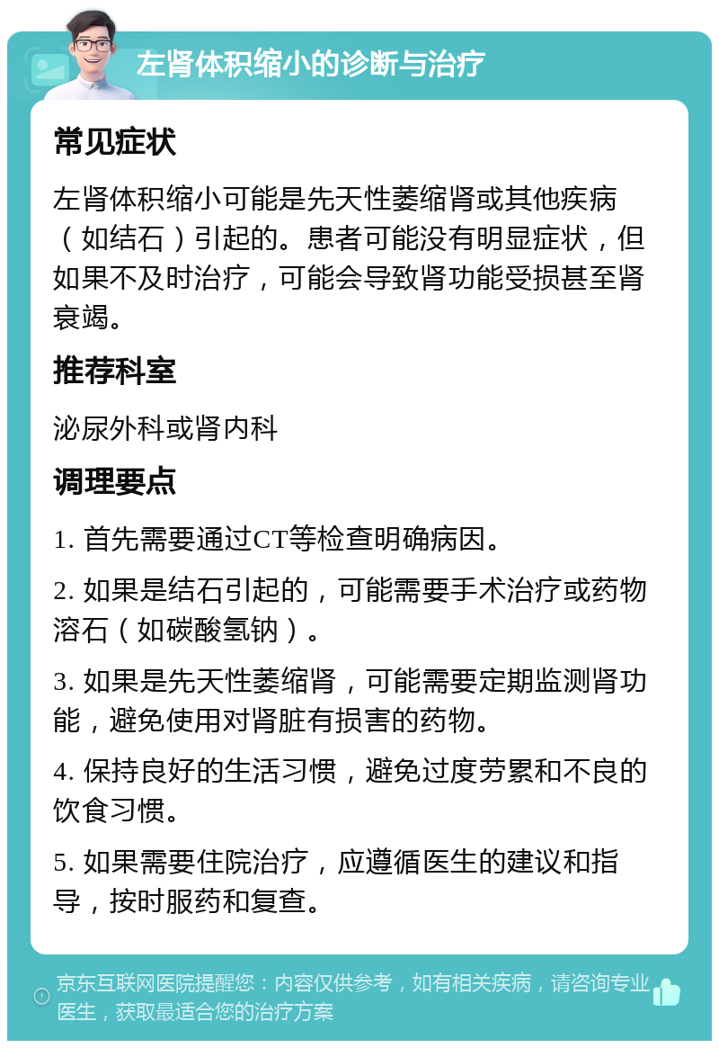 左肾体积缩小的诊断与治疗 常见症状 左肾体积缩小可能是先天性萎缩肾或其他疾病（如结石）引起的。患者可能没有明显症状，但如果不及时治疗，可能会导致肾功能受损甚至肾衰竭。 推荐科室 泌尿外科或肾内科 调理要点 1. 首先需要通过CT等检查明确病因。 2. 如果是结石引起的，可能需要手术治疗或药物溶石（如碳酸氢钠）。 3. 如果是先天性萎缩肾，可能需要定期监测肾功能，避免使用对肾脏有损害的药物。 4. 保持良好的生活习惯，避免过度劳累和不良的饮食习惯。 5. 如果需要住院治疗，应遵循医生的建议和指导，按时服药和复查。