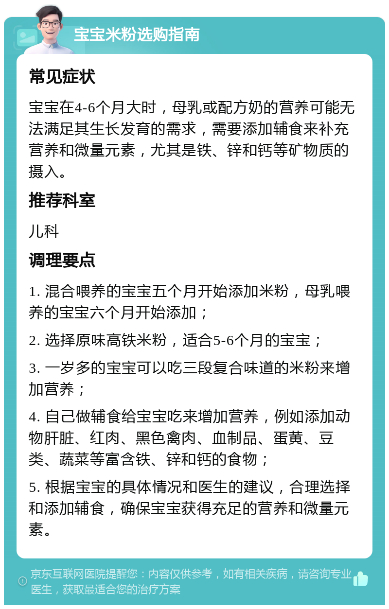 宝宝米粉选购指南 常见症状 宝宝在4-6个月大时，母乳或配方奶的营养可能无法满足其生长发育的需求，需要添加辅食来补充营养和微量元素，尤其是铁、锌和钙等矿物质的摄入。 推荐科室 儿科 调理要点 1. 混合喂养的宝宝五个月开始添加米粉，母乳喂养的宝宝六个月开始添加； 2. 选择原味高铁米粉，适合5-6个月的宝宝； 3. 一岁多的宝宝可以吃三段复合味道的米粉来增加营养； 4. 自己做辅食给宝宝吃来增加营养，例如添加动物肝脏、红肉、黑色禽肉、血制品、蛋黄、豆类、蔬菜等富含铁、锌和钙的食物； 5. 根据宝宝的具体情况和医生的建议，合理选择和添加辅食，确保宝宝获得充足的营养和微量元素。