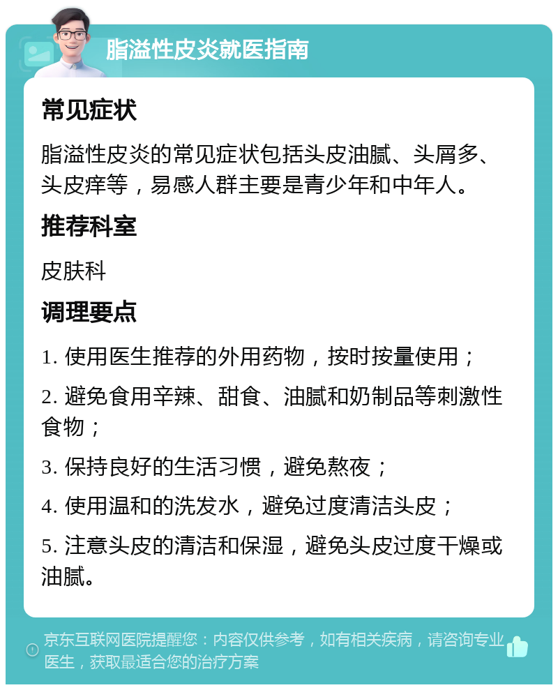 脂溢性皮炎就医指南 常见症状 脂溢性皮炎的常见症状包括头皮油腻、头屑多、头皮痒等，易感人群主要是青少年和中年人。 推荐科室 皮肤科 调理要点 1. 使用医生推荐的外用药物，按时按量使用； 2. 避免食用辛辣、甜食、油腻和奶制品等刺激性食物； 3. 保持良好的生活习惯，避免熬夜； 4. 使用温和的洗发水，避免过度清洁头皮； 5. 注意头皮的清洁和保湿，避免头皮过度干燥或油腻。