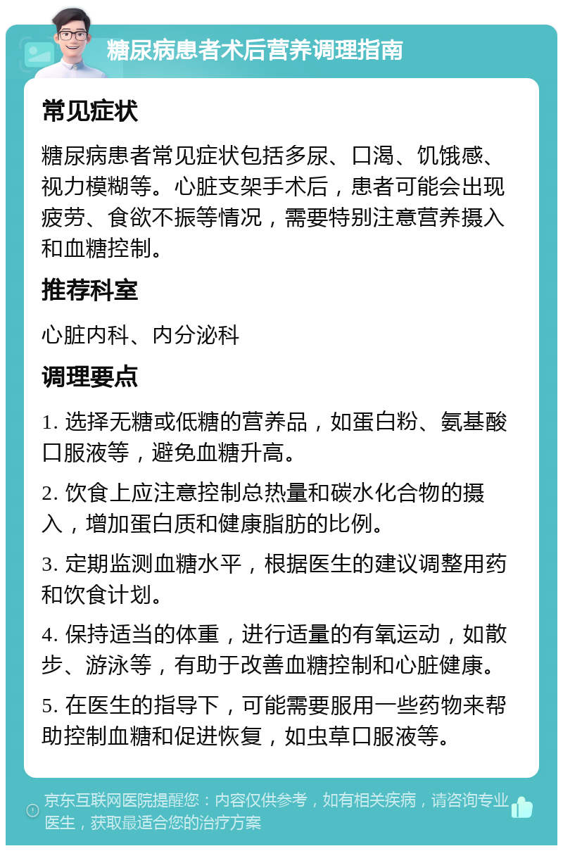 糖尿病患者术后营养调理指南 常见症状 糖尿病患者常见症状包括多尿、口渴、饥饿感、视力模糊等。心脏支架手术后，患者可能会出现疲劳、食欲不振等情况，需要特别注意营养摄入和血糖控制。 推荐科室 心脏内科、内分泌科 调理要点 1. 选择无糖或低糖的营养品，如蛋白粉、氨基酸口服液等，避免血糖升高。 2. 饮食上应注意控制总热量和碳水化合物的摄入，增加蛋白质和健康脂肪的比例。 3. 定期监测血糖水平，根据医生的建议调整用药和饮食计划。 4. 保持适当的体重，进行适量的有氧运动，如散步、游泳等，有助于改善血糖控制和心脏健康。 5. 在医生的指导下，可能需要服用一些药物来帮助控制血糖和促进恢复，如虫草口服液等。