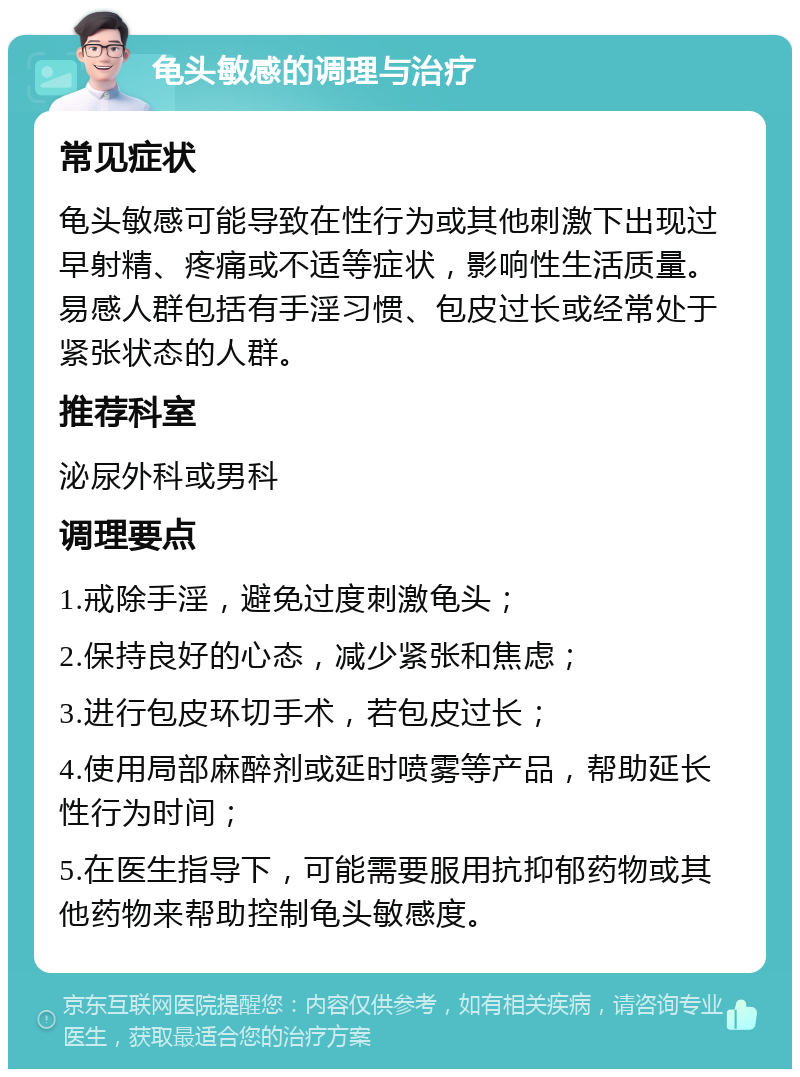 龟头敏感的调理与治疗 常见症状 龟头敏感可能导致在性行为或其他刺激下出现过早射精、疼痛或不适等症状，影响性生活质量。易感人群包括有手淫习惯、包皮过长或经常处于紧张状态的人群。 推荐科室 泌尿外科或男科 调理要点 1.戒除手淫，避免过度刺激龟头； 2.保持良好的心态，减少紧张和焦虑； 3.进行包皮环切手术，若包皮过长； 4.使用局部麻醉剂或延时喷雾等产品，帮助延长性行为时间； 5.在医生指导下，可能需要服用抗抑郁药物或其他药物来帮助控制龟头敏感度。