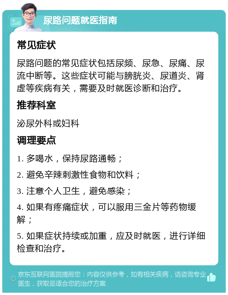 尿路问题就医指南 常见症状 尿路问题的常见症状包括尿频、尿急、尿痛、尿流中断等。这些症状可能与膀胱炎、尿道炎、肾虚等疾病有关，需要及时就医诊断和治疗。 推荐科室 泌尿外科或妇科 调理要点 1. 多喝水，保持尿路通畅； 2. 避免辛辣刺激性食物和饮料； 3. 注意个人卫生，避免感染； 4. 如果有疼痛症状，可以服用三金片等药物缓解； 5. 如果症状持续或加重，应及时就医，进行详细检查和治疗。