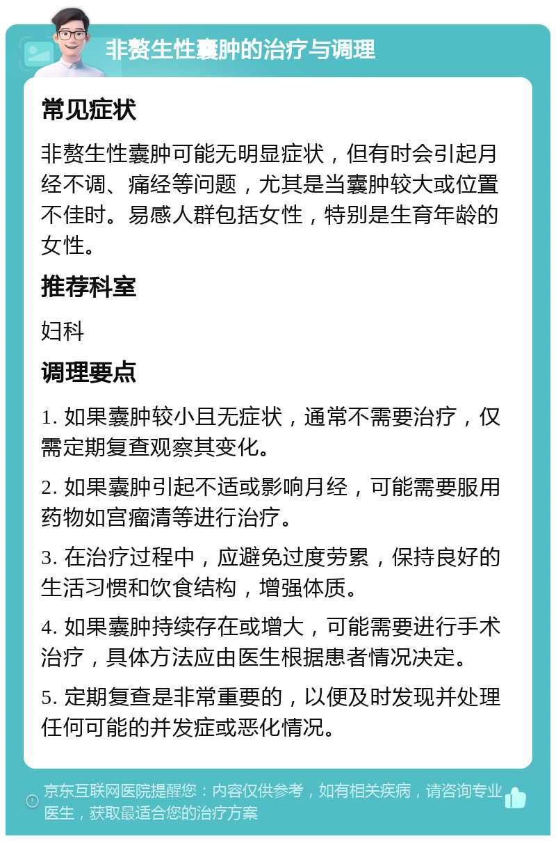 非赘生性囊肿的治疗与调理 常见症状 非赘生性囊肿可能无明显症状，但有时会引起月经不调、痛经等问题，尤其是当囊肿较大或位置不佳时。易感人群包括女性，特别是生育年龄的女性。 推荐科室 妇科 调理要点 1. 如果囊肿较小且无症状，通常不需要治疗，仅需定期复查观察其变化。 2. 如果囊肿引起不适或影响月经，可能需要服用药物如宫瘤清等进行治疗。 3. 在治疗过程中，应避免过度劳累，保持良好的生活习惯和饮食结构，增强体质。 4. 如果囊肿持续存在或增大，可能需要进行手术治疗，具体方法应由医生根据患者情况决定。 5. 定期复查是非常重要的，以便及时发现并处理任何可能的并发症或恶化情况。