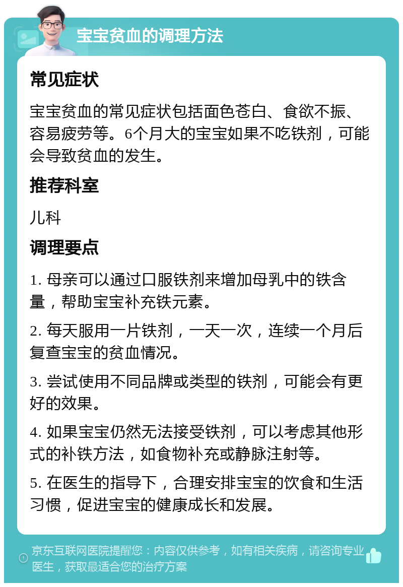 宝宝贫血的调理方法 常见症状 宝宝贫血的常见症状包括面色苍白、食欲不振、容易疲劳等。6个月大的宝宝如果不吃铁剂，可能会导致贫血的发生。 推荐科室 儿科 调理要点 1. 母亲可以通过口服铁剂来增加母乳中的铁含量，帮助宝宝补充铁元素。 2. 每天服用一片铁剂，一天一次，连续一个月后复查宝宝的贫血情况。 3. 尝试使用不同品牌或类型的铁剂，可能会有更好的效果。 4. 如果宝宝仍然无法接受铁剂，可以考虑其他形式的补铁方法，如食物补充或静脉注射等。 5. 在医生的指导下，合理安排宝宝的饮食和生活习惯，促进宝宝的健康成长和发展。