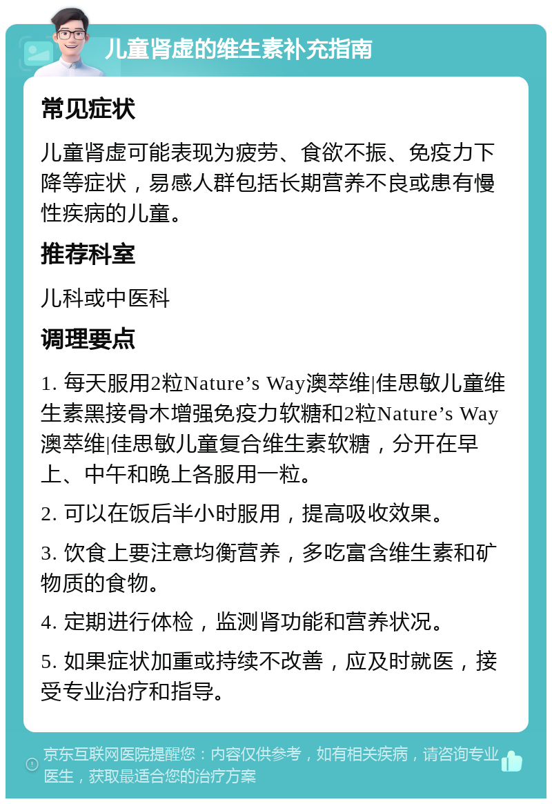 儿童肾虚的维生素补充指南 常见症状 儿童肾虚可能表现为疲劳、食欲不振、免疫力下降等症状，易感人群包括长期营养不良或患有慢性疾病的儿童。 推荐科室 儿科或中医科 调理要点 1. 每天服用2粒Nature’s Way澳萃维|佳思敏儿童维生素黑接骨木增强免疫力软糖和2粒Nature’s Way澳萃维|佳思敏儿童复合维生素软糖，分开在早上、中午和晚上各服用一粒。 2. 可以在饭后半小时服用，提高吸收效果。 3. 饮食上要注意均衡营养，多吃富含维生素和矿物质的食物。 4. 定期进行体检，监测肾功能和营养状况。 5. 如果症状加重或持续不改善，应及时就医，接受专业治疗和指导。