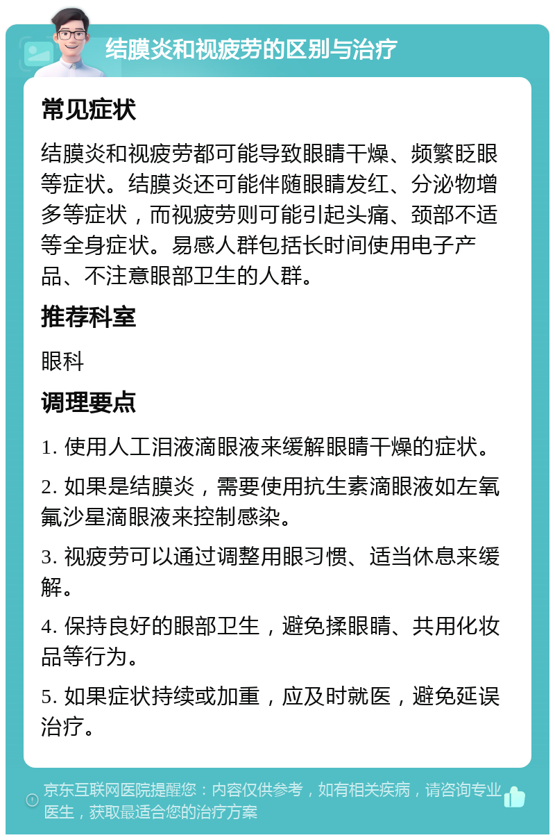 结膜炎和视疲劳的区别与治疗 常见症状 结膜炎和视疲劳都可能导致眼睛干燥、频繁眨眼等症状。结膜炎还可能伴随眼睛发红、分泌物增多等症状，而视疲劳则可能引起头痛、颈部不适等全身症状。易感人群包括长时间使用电子产品、不注意眼部卫生的人群。 推荐科室 眼科 调理要点 1. 使用人工泪液滴眼液来缓解眼睛干燥的症状。 2. 如果是结膜炎，需要使用抗生素滴眼液如左氧氟沙星滴眼液来控制感染。 3. 视疲劳可以通过调整用眼习惯、适当休息来缓解。 4. 保持良好的眼部卫生，避免揉眼睛、共用化妆品等行为。 5. 如果症状持续或加重，应及时就医，避免延误治疗。