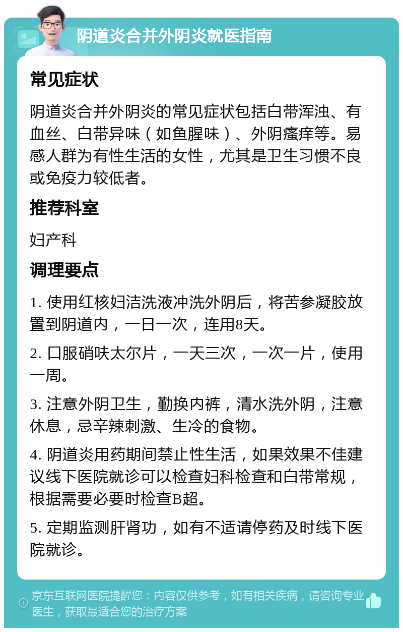 阴道炎合并外阴炎就医指南 常见症状 阴道炎合并外阴炎的常见症状包括白带浑浊、有血丝、白带异味（如鱼腥味）、外阴瘙痒等。易感人群为有性生活的女性，尤其是卫生习惯不良或免疫力较低者。 推荐科室 妇产科 调理要点 1. 使用红核妇洁洗液冲洗外阴后，将苦参凝胶放置到阴道内，一日一次，连用8天。 2. 口服硝呋太尔片，一天三次，一次一片，使用一周。 3. 注意外阴卫生，勤换内裤，清水洗外阴，注意休息，忌辛辣刺激、生冷的食物。 4. 阴道炎用药期间禁止性生活，如果效果不佳建议线下医院就诊可以检查妇科检查和白带常规，根据需要必要时检查B超。 5. 定期监测肝肾功，如有不适请停药及时线下医院就诊。