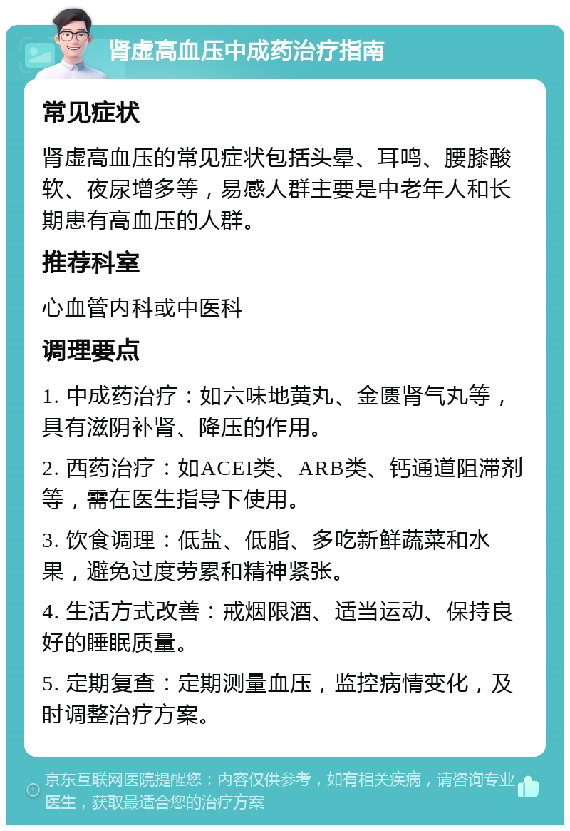 肾虚高血压中成药治疗指南 常见症状 肾虚高血压的常见症状包括头晕、耳鸣、腰膝酸软、夜尿增多等，易感人群主要是中老年人和长期患有高血压的人群。 推荐科室 心血管内科或中医科 调理要点 1. 中成药治疗：如六味地黄丸、金匮肾气丸等，具有滋阴补肾、降压的作用。 2. 西药治疗：如ACEI类、ARB类、钙通道阻滞剂等，需在医生指导下使用。 3. 饮食调理：低盐、低脂、多吃新鲜蔬菜和水果，避免过度劳累和精神紧张。 4. 生活方式改善：戒烟限酒、适当运动、保持良好的睡眠质量。 5. 定期复查：定期测量血压，监控病情变化，及时调整治疗方案。