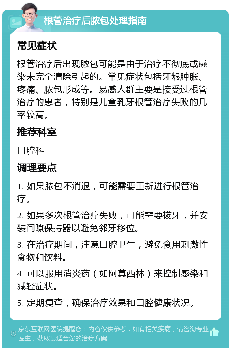 根管治疗后脓包处理指南 常见症状 根管治疗后出现脓包可能是由于治疗不彻底或感染未完全清除引起的。常见症状包括牙龈肿胀、疼痛、脓包形成等。易感人群主要是接受过根管治疗的患者，特别是儿童乳牙根管治疗失败的几率较高。 推荐科室 口腔科 调理要点 1. 如果脓包不消退，可能需要重新进行根管治疗。 2. 如果多次根管治疗失败，可能需要拔牙，并安装间隙保持器以避免邻牙移位。 3. 在治疗期间，注意口腔卫生，避免食用刺激性食物和饮料。 4. 可以服用消炎药（如阿莫西林）来控制感染和减轻症状。 5. 定期复查，确保治疗效果和口腔健康状况。