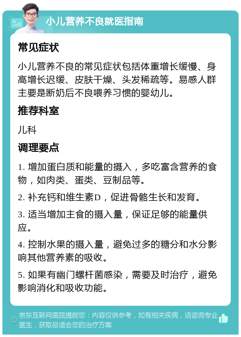 小儿营养不良就医指南 常见症状 小儿营养不良的常见症状包括体重增长缓慢、身高增长迟缓、皮肤干燥、头发稀疏等。易感人群主要是断奶后不良喂养习惯的婴幼儿。 推荐科室 儿科 调理要点 1. 增加蛋白质和能量的摄入，多吃富含营养的食物，如肉类、蛋类、豆制品等。 2. 补充钙和维生素D，促进骨骼生长和发育。 3. 适当增加主食的摄入量，保证足够的能量供应。 4. 控制水果的摄入量，避免过多的糖分和水分影响其他营养素的吸收。 5. 如果有幽门螺杆菌感染，需要及时治疗，避免影响消化和吸收功能。