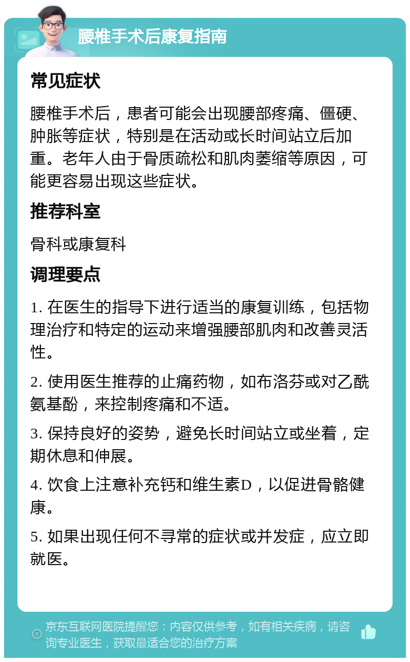 腰椎手术后康复指南 常见症状 腰椎手术后，患者可能会出现腰部疼痛、僵硬、肿胀等症状，特别是在活动或长时间站立后加重。老年人由于骨质疏松和肌肉萎缩等原因，可能更容易出现这些症状。 推荐科室 骨科或康复科 调理要点 1. 在医生的指导下进行适当的康复训练，包括物理治疗和特定的运动来增强腰部肌肉和改善灵活性。 2. 使用医生推荐的止痛药物，如布洛芬或对乙酰氨基酚，来控制疼痛和不适。 3. 保持良好的姿势，避免长时间站立或坐着，定期休息和伸展。 4. 饮食上注意补充钙和维生素D，以促进骨骼健康。 5. 如果出现任何不寻常的症状或并发症，应立即就医。