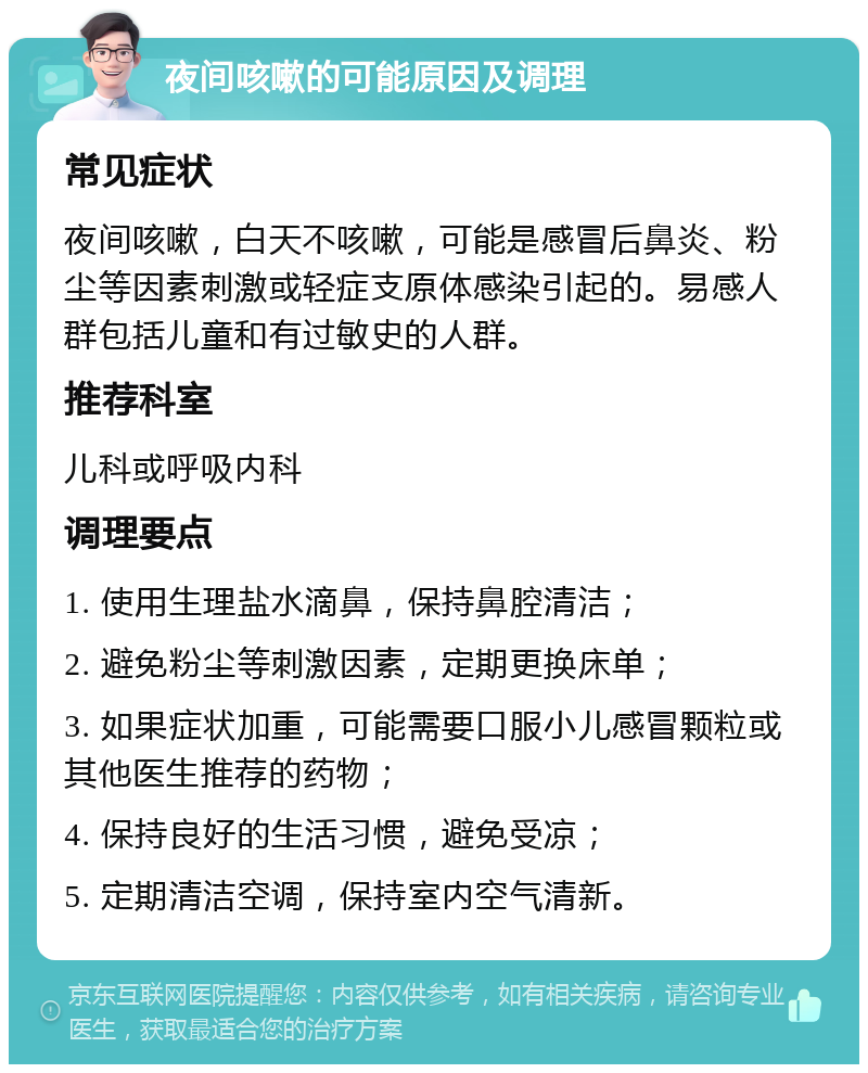 夜间咳嗽的可能原因及调理 常见症状 夜间咳嗽，白天不咳嗽，可能是感冒后鼻炎、粉尘等因素刺激或轻症支原体感染引起的。易感人群包括儿童和有过敏史的人群。 推荐科室 儿科或呼吸内科 调理要点 1. 使用生理盐水滴鼻，保持鼻腔清洁； 2. 避免粉尘等刺激因素，定期更换床单； 3. 如果症状加重，可能需要口服小儿感冒颗粒或其他医生推荐的药物； 4. 保持良好的生活习惯，避免受凉； 5. 定期清洁空调，保持室内空气清新。