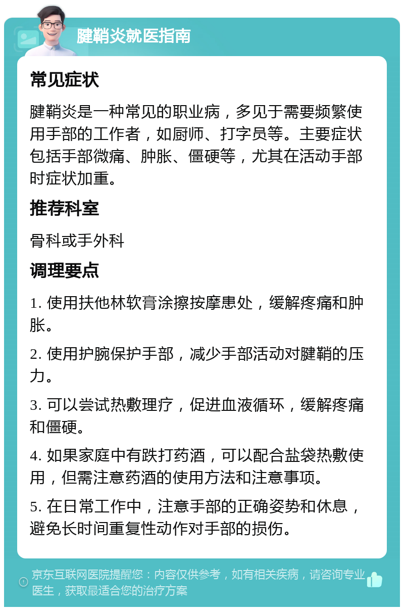 腱鞘炎就医指南 常见症状 腱鞘炎是一种常见的职业病，多见于需要频繁使用手部的工作者，如厨师、打字员等。主要症状包括手部微痛、肿胀、僵硬等，尤其在活动手部时症状加重。 推荐科室 骨科或手外科 调理要点 1. 使用扶他林软膏涂擦按摩患处，缓解疼痛和肿胀。 2. 使用护腕保护手部，减少手部活动对腱鞘的压力。 3. 可以尝试热敷理疗，促进血液循环，缓解疼痛和僵硬。 4. 如果家庭中有跌打药酒，可以配合盐袋热敷使用，但需注意药酒的使用方法和注意事项。 5. 在日常工作中，注意手部的正确姿势和休息，避免长时间重复性动作对手部的损伤。