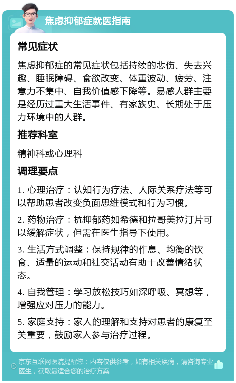 焦虑抑郁症就医指南 常见症状 焦虑抑郁症的常见症状包括持续的悲伤、失去兴趣、睡眠障碍、食欲改变、体重波动、疲劳、注意力不集中、自我价值感下降等。易感人群主要是经历过重大生活事件、有家族史、长期处于压力环境中的人群。 推荐科室 精神科或心理科 调理要点 1. 心理治疗：认知行为疗法、人际关系疗法等可以帮助患者改变负面思维模式和行为习惯。 2. 药物治疗：抗抑郁药如希德和拉哥美拉汀片可以缓解症状，但需在医生指导下使用。 3. 生活方式调整：保持规律的作息、均衡的饮食、适量的运动和社交活动有助于改善情绪状态。 4. 自我管理：学习放松技巧如深呼吸、冥想等，增强应对压力的能力。 5. 家庭支持：家人的理解和支持对患者的康复至关重要，鼓励家人参与治疗过程。