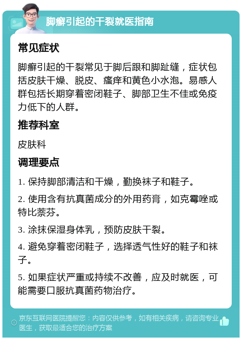 脚癣引起的干裂就医指南 常见症状 脚癣引起的干裂常见于脚后跟和脚趾缝，症状包括皮肤干燥、脱皮、瘙痒和黄色小水泡。易感人群包括长期穿着密闭鞋子、脚部卫生不佳或免疫力低下的人群。 推荐科室 皮肤科 调理要点 1. 保持脚部清洁和干燥，勤换袜子和鞋子。 2. 使用含有抗真菌成分的外用药膏，如克霉唑或特比萘芬。 3. 涂抹保湿身体乳，预防皮肤干裂。 4. 避免穿着密闭鞋子，选择透气性好的鞋子和袜子。 5. 如果症状严重或持续不改善，应及时就医，可能需要口服抗真菌药物治疗。