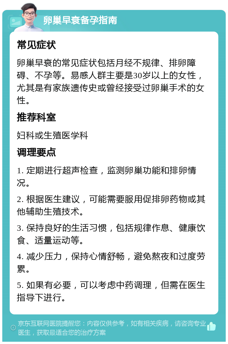 卵巢早衰备孕指南 常见症状 卵巢早衰的常见症状包括月经不规律、排卵障碍、不孕等。易感人群主要是30岁以上的女性，尤其是有家族遗传史或曾经接受过卵巢手术的女性。 推荐科室 妇科或生殖医学科 调理要点 1. 定期进行超声检查，监测卵巢功能和排卵情况。 2. 根据医生建议，可能需要服用促排卵药物或其他辅助生殖技术。 3. 保持良好的生活习惯，包括规律作息、健康饮食、适量运动等。 4. 减少压力，保持心情舒畅，避免熬夜和过度劳累。 5. 如果有必要，可以考虑中药调理，但需在医生指导下进行。