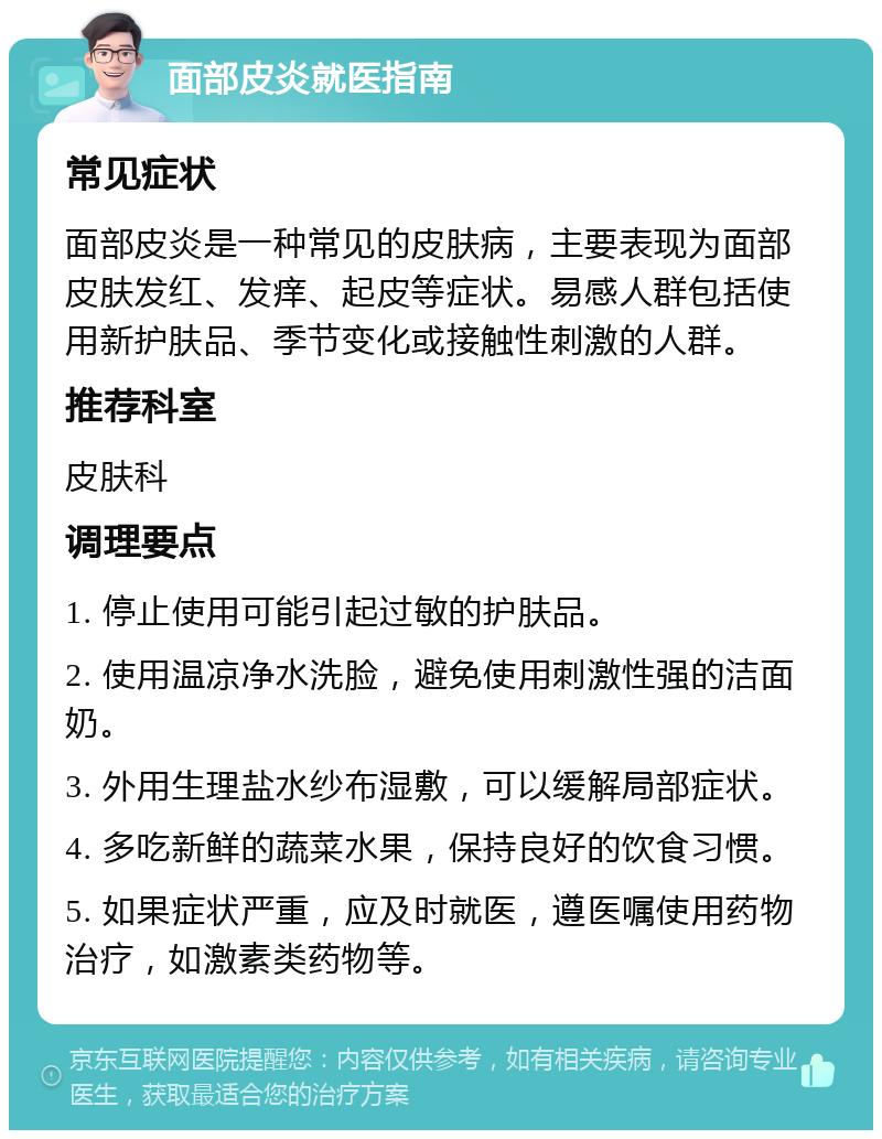 面部皮炎就医指南 常见症状 面部皮炎是一种常见的皮肤病，主要表现为面部皮肤发红、发痒、起皮等症状。易感人群包括使用新护肤品、季节变化或接触性刺激的人群。 推荐科室 皮肤科 调理要点 1. 停止使用可能引起过敏的护肤品。 2. 使用温凉净水洗脸，避免使用刺激性强的洁面奶。 3. 外用生理盐水纱布湿敷，可以缓解局部症状。 4. 多吃新鲜的蔬菜水果，保持良好的饮食习惯。 5. 如果症状严重，应及时就医，遵医嘱使用药物治疗，如激素类药物等。