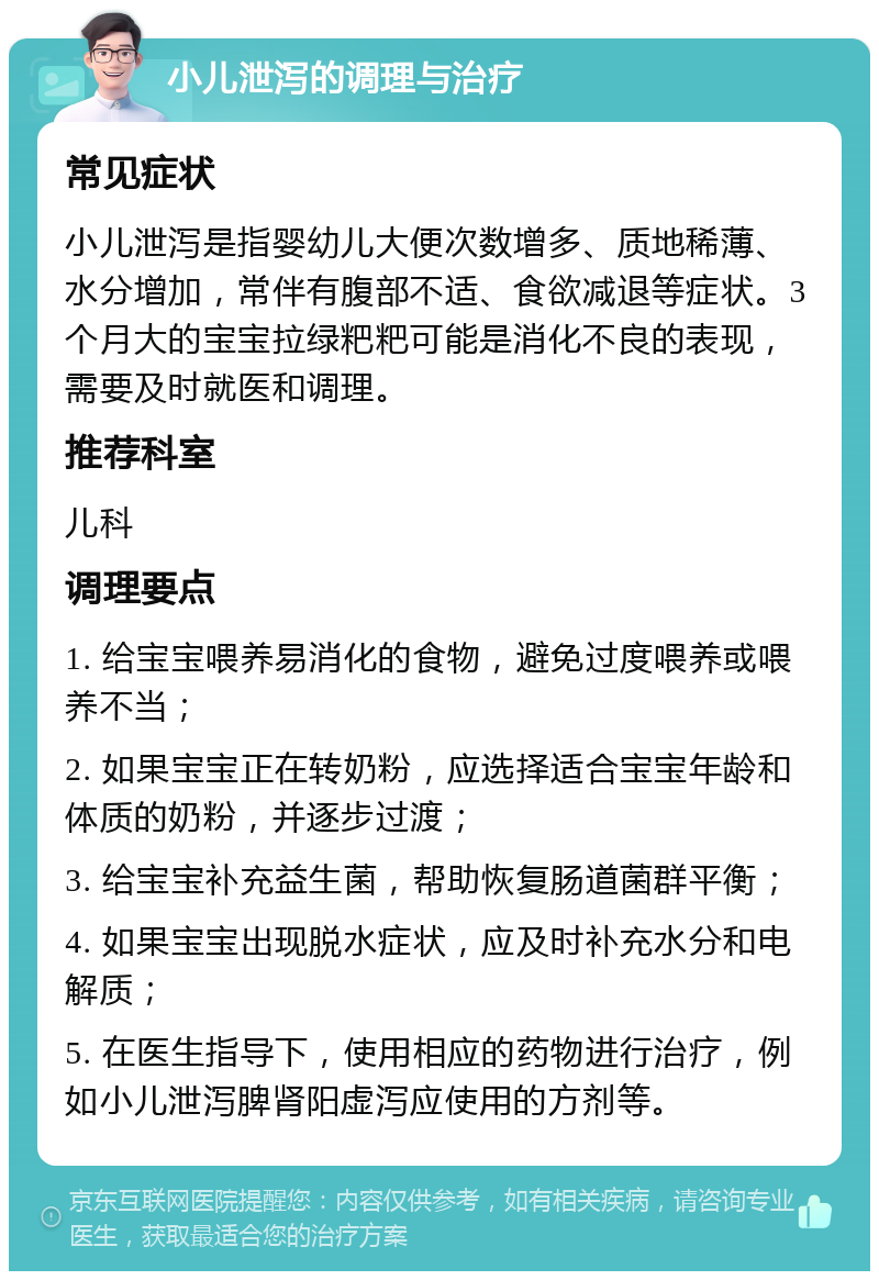 小儿泄泻的调理与治疗 常见症状 小儿泄泻是指婴幼儿大便次数增多、质地稀薄、水分增加，常伴有腹部不适、食欲减退等症状。3个月大的宝宝拉绿粑粑可能是消化不良的表现，需要及时就医和调理。 推荐科室 儿科 调理要点 1. 给宝宝喂养易消化的食物，避免过度喂养或喂养不当； 2. 如果宝宝正在转奶粉，应选择适合宝宝年龄和体质的奶粉，并逐步过渡； 3. 给宝宝补充益生菌，帮助恢复肠道菌群平衡； 4. 如果宝宝出现脱水症状，应及时补充水分和电解质； 5. 在医生指导下，使用相应的药物进行治疗，例如小儿泄泻脾肾阳虚泻应使用的方剂等。