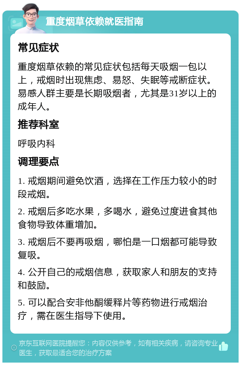 重度烟草依赖就医指南 常见症状 重度烟草依赖的常见症状包括每天吸烟一包以上，戒烟时出现焦虑、易怒、失眠等戒断症状。易感人群主要是长期吸烟者，尤其是31岁以上的成年人。 推荐科室 呼吸内科 调理要点 1. 戒烟期间避免饮酒，选择在工作压力较小的时段戒烟。 2. 戒烟后多吃水果，多喝水，避免过度进食其他食物导致体重增加。 3. 戒烟后不要再吸烟，哪怕是一口烟都可能导致复吸。 4. 公开自己的戒烟信息，获取家人和朋友的支持和鼓励。 5. 可以配合安非他酮缓释片等药物进行戒烟治疗，需在医生指导下使用。