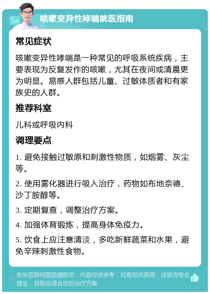 咳嗽变异性哮喘就医指南 常见症状 咳嗽变异性哮喘是一种常见的呼吸系统疾病，主要表现为反复发作的咳嗽，尤其在夜间或清晨更为明显。易感人群包括儿童、过敏体质者和有家族史的人群。 推荐科室 儿科或呼吸内科 调理要点 1. 避免接触过敏原和刺激性物质，如烟雾、灰尘等。 2. 使用雾化器进行吸入治疗，药物如布地奈德、沙丁胺醇等。 3. 定期复查，调整治疗方案。 4. 加强体育锻炼，提高身体免疫力。 5. 饮食上应注意清淡，多吃新鲜蔬菜和水果，避免辛辣刺激性食物。