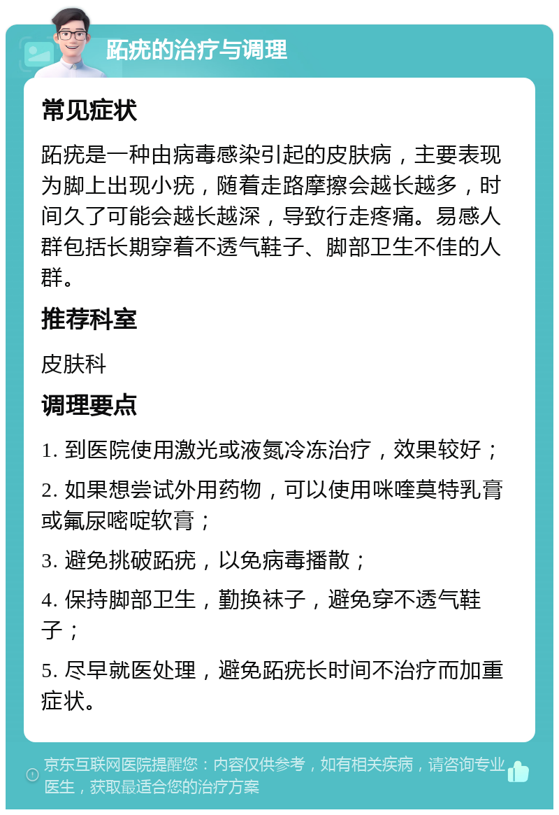 跖疣的治疗与调理 常见症状 跖疣是一种由病毒感染引起的皮肤病，主要表现为脚上出现小疣，随着走路摩擦会越长越多，时间久了可能会越长越深，导致行走疼痛。易感人群包括长期穿着不透气鞋子、脚部卫生不佳的人群。 推荐科室 皮肤科 调理要点 1. 到医院使用激光或液氮冷冻治疗，效果较好； 2. 如果想尝试外用药物，可以使用咪喹莫特乳膏或氟尿嘧啶软膏； 3. 避免挑破跖疣，以免病毒播散； 4. 保持脚部卫生，勤换袜子，避免穿不透气鞋子； 5. 尽早就医处理，避免跖疣长时间不治疗而加重症状。