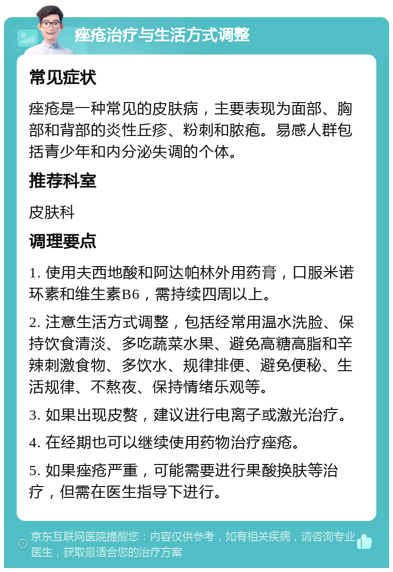 痤疮治疗与生活方式调整 常见症状 痤疮是一种常见的皮肤病，主要表现为面部、胸部和背部的炎性丘疹、粉刺和脓疱。易感人群包括青少年和内分泌失调的个体。 推荐科室 皮肤科 调理要点 1. 使用夫西地酸和阿达帕林外用药膏，口服米诺环素和维生素B6，需持续四周以上。 2. 注意生活方式调整，包括经常用温水洗脸、保持饮食清淡、多吃蔬菜水果、避免高糖高脂和辛辣刺激食物、多饮水、规律排便、避免便秘、生活规律、不熬夜、保持情绪乐观等。 3. 如果出现皮赘，建议进行电离子或激光治疗。 4. 在经期也可以继续使用药物治疗痤疮。 5. 如果痤疮严重，可能需要进行果酸换肤等治疗，但需在医生指导下进行。