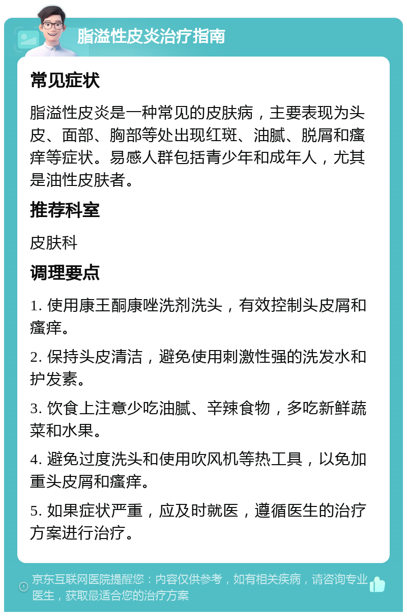 脂溢性皮炎治疗指南 常见症状 脂溢性皮炎是一种常见的皮肤病，主要表现为头皮、面部、胸部等处出现红斑、油腻、脱屑和瘙痒等症状。易感人群包括青少年和成年人，尤其是油性皮肤者。 推荐科室 皮肤科 调理要点 1. 使用康王酮康唑洗剂洗头，有效控制头皮屑和瘙痒。 2. 保持头皮清洁，避免使用刺激性强的洗发水和护发素。 3. 饮食上注意少吃油腻、辛辣食物，多吃新鲜蔬菜和水果。 4. 避免过度洗头和使用吹风机等热工具，以免加重头皮屑和瘙痒。 5. 如果症状严重，应及时就医，遵循医生的治疗方案进行治疗。