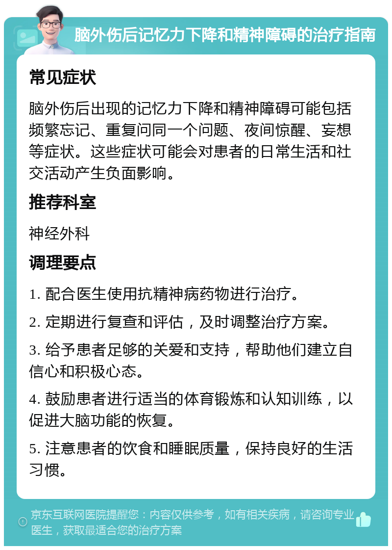 脑外伤后记忆力下降和精神障碍的治疗指南 常见症状 脑外伤后出现的记忆力下降和精神障碍可能包括频繁忘记、重复问同一个问题、夜间惊醒、妄想等症状。这些症状可能会对患者的日常生活和社交活动产生负面影响。 推荐科室 神经外科 调理要点 1. 配合医生使用抗精神病药物进行治疗。 2. 定期进行复查和评估，及时调整治疗方案。 3. 给予患者足够的关爱和支持，帮助他们建立自信心和积极心态。 4. 鼓励患者进行适当的体育锻炼和认知训练，以促进大脑功能的恢复。 5. 注意患者的饮食和睡眠质量，保持良好的生活习惯。