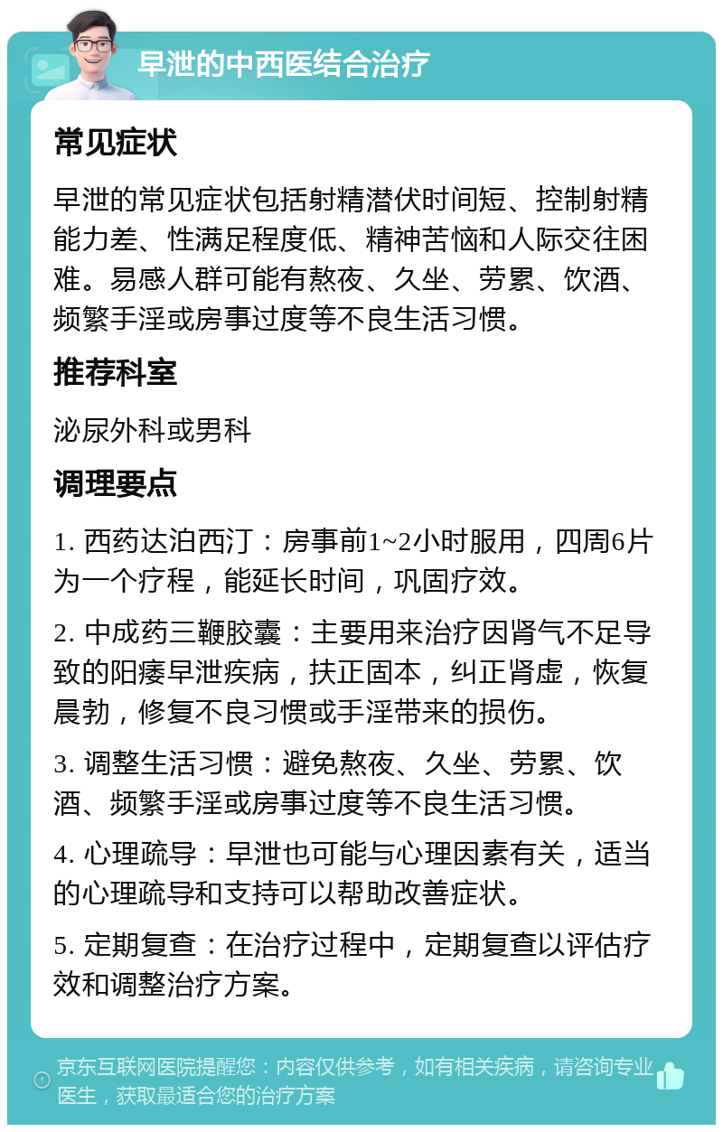 早泄的中西医结合治疗 常见症状 早泄的常见症状包括射精潜伏时间短、控制射精能力差、性满足程度低、精神苦恼和人际交往困难。易感人群可能有熬夜、久坐、劳累、饮酒、频繁手淫或房事过度等不良生活习惯。 推荐科室 泌尿外科或男科 调理要点 1. 西药达泊西汀：房事前1~2小时服用，四周6片为一个疗程，能延长时间，巩固疗效。 2. 中成药三鞭胶囊：主要用来治疗因肾气不足导致的阳痿早泄疾病，扶正固本，纠正肾虚，恢复晨勃，修复不良习惯或手淫带来的损伤。 3. 调整生活习惯：避免熬夜、久坐、劳累、饮酒、频繁手淫或房事过度等不良生活习惯。 4. 心理疏导：早泄也可能与心理因素有关，适当的心理疏导和支持可以帮助改善症状。 5. 定期复查：在治疗过程中，定期复查以评估疗效和调整治疗方案。