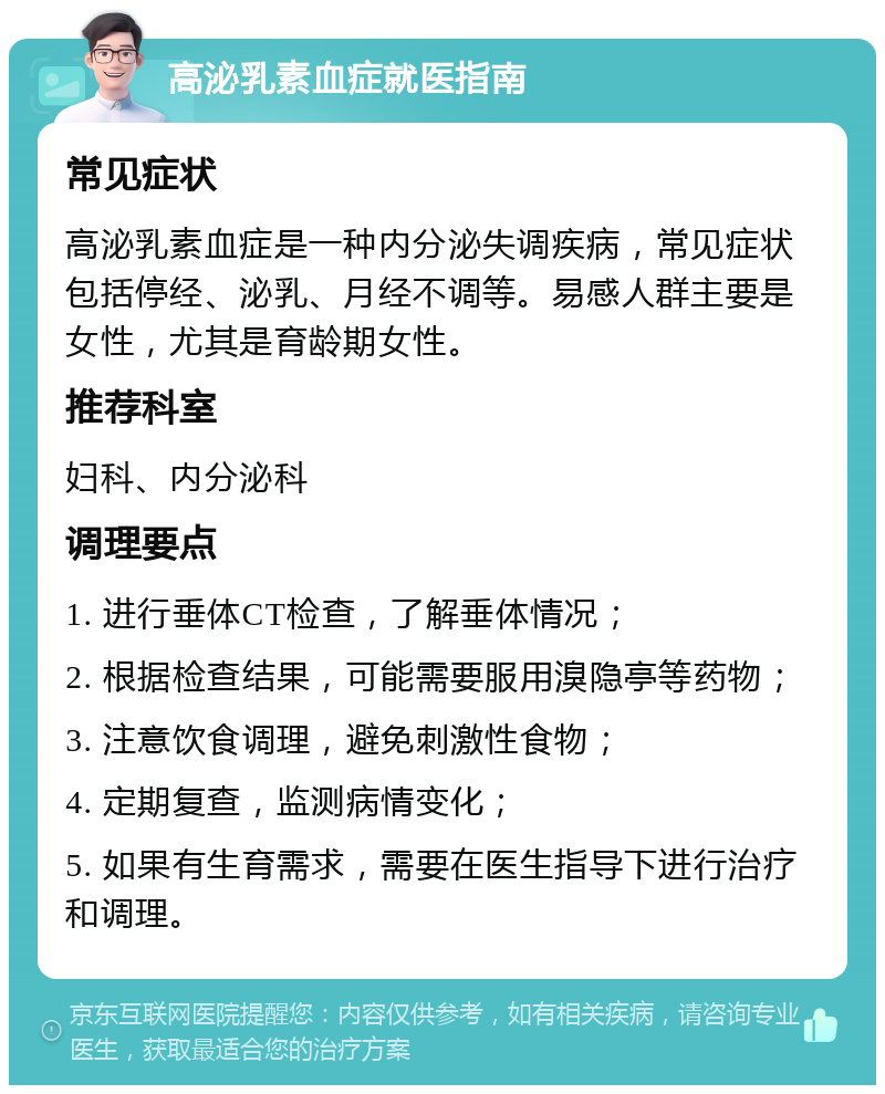 高泌乳素血症就医指南 常见症状 高泌乳素血症是一种内分泌失调疾病，常见症状包括停经、泌乳、月经不调等。易感人群主要是女性，尤其是育龄期女性。 推荐科室 妇科、内分泌科 调理要点 1. 进行垂体CT检查，了解垂体情况； 2. 根据检查结果，可能需要服用溴隐亭等药物； 3. 注意饮食调理，避免刺激性食物； 4. 定期复查，监测病情变化； 5. 如果有生育需求，需要在医生指导下进行治疗和调理。