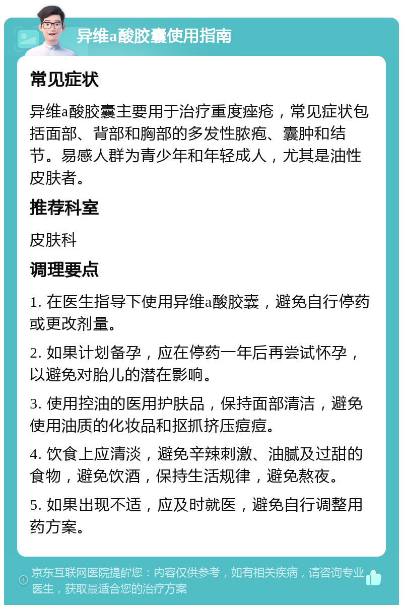 异维a酸胶囊使用指南 常见症状 异维a酸胶囊主要用于治疗重度痤疮，常见症状包括面部、背部和胸部的多发性脓疱、囊肿和结节。易感人群为青少年和年轻成人，尤其是油性皮肤者。 推荐科室 皮肤科 调理要点 1. 在医生指导下使用异维a酸胶囊，避免自行停药或更改剂量。 2. 如果计划备孕，应在停药一年后再尝试怀孕，以避免对胎儿的潜在影响。 3. 使用控油的医用护肤品，保持面部清洁，避免使用油质的化妆品和抠抓挤压痘痘。 4. 饮食上应清淡，避免辛辣刺激、油腻及过甜的食物，避免饮酒，保持生活规律，避免熬夜。 5. 如果出现不适，应及时就医，避免自行调整用药方案。