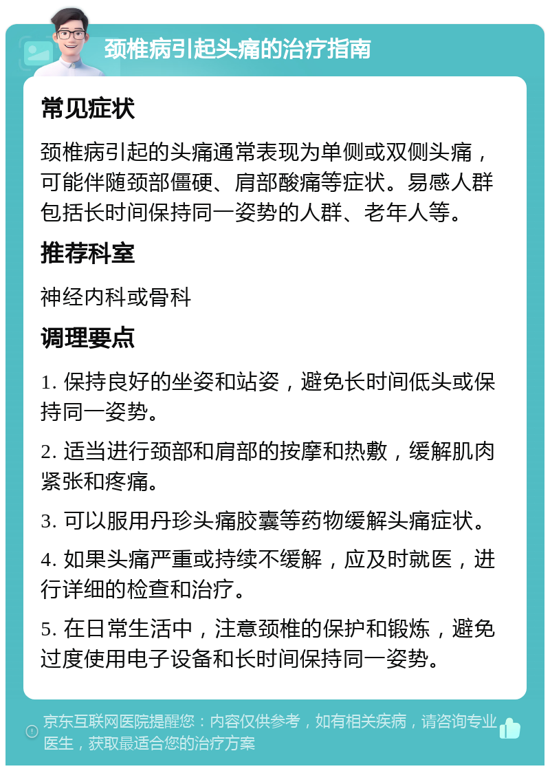 颈椎病引起头痛的治疗指南 常见症状 颈椎病引起的头痛通常表现为单侧或双侧头痛，可能伴随颈部僵硬、肩部酸痛等症状。易感人群包括长时间保持同一姿势的人群、老年人等。 推荐科室 神经内科或骨科 调理要点 1. 保持良好的坐姿和站姿，避免长时间低头或保持同一姿势。 2. 适当进行颈部和肩部的按摩和热敷，缓解肌肉紧张和疼痛。 3. 可以服用丹珍头痛胶囊等药物缓解头痛症状。 4. 如果头痛严重或持续不缓解，应及时就医，进行详细的检查和治疗。 5. 在日常生活中，注意颈椎的保护和锻炼，避免过度使用电子设备和长时间保持同一姿势。