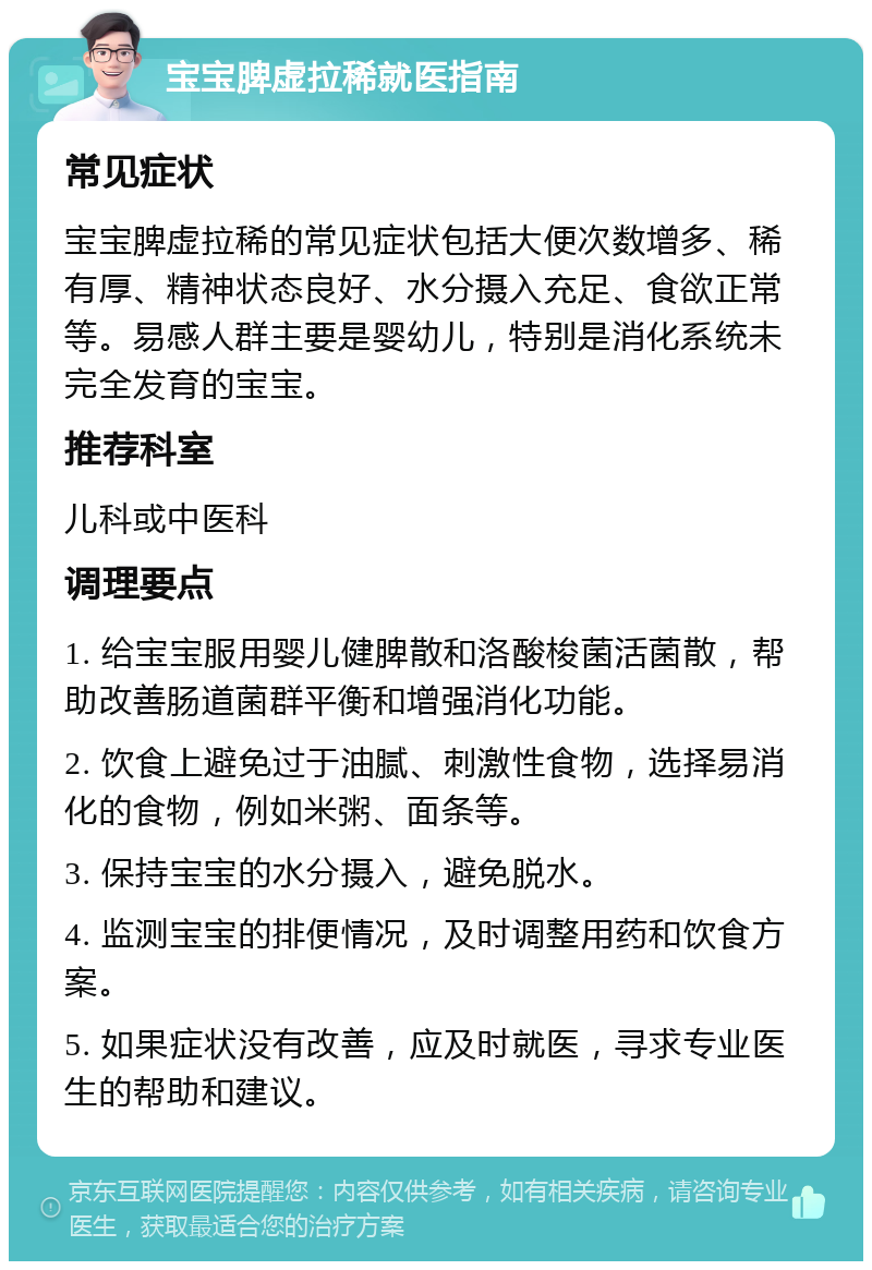 宝宝脾虚拉稀就医指南 常见症状 宝宝脾虚拉稀的常见症状包括大便次数增多、稀有厚、精神状态良好、水分摄入充足、食欲正常等。易感人群主要是婴幼儿，特别是消化系统未完全发育的宝宝。 推荐科室 儿科或中医科 调理要点 1. 给宝宝服用婴儿健脾散和洛酸梭菌活菌散，帮助改善肠道菌群平衡和增强消化功能。 2. 饮食上避免过于油腻、刺激性食物，选择易消化的食物，例如米粥、面条等。 3. 保持宝宝的水分摄入，避免脱水。 4. 监测宝宝的排便情况，及时调整用药和饮食方案。 5. 如果症状没有改善，应及时就医，寻求专业医生的帮助和建议。