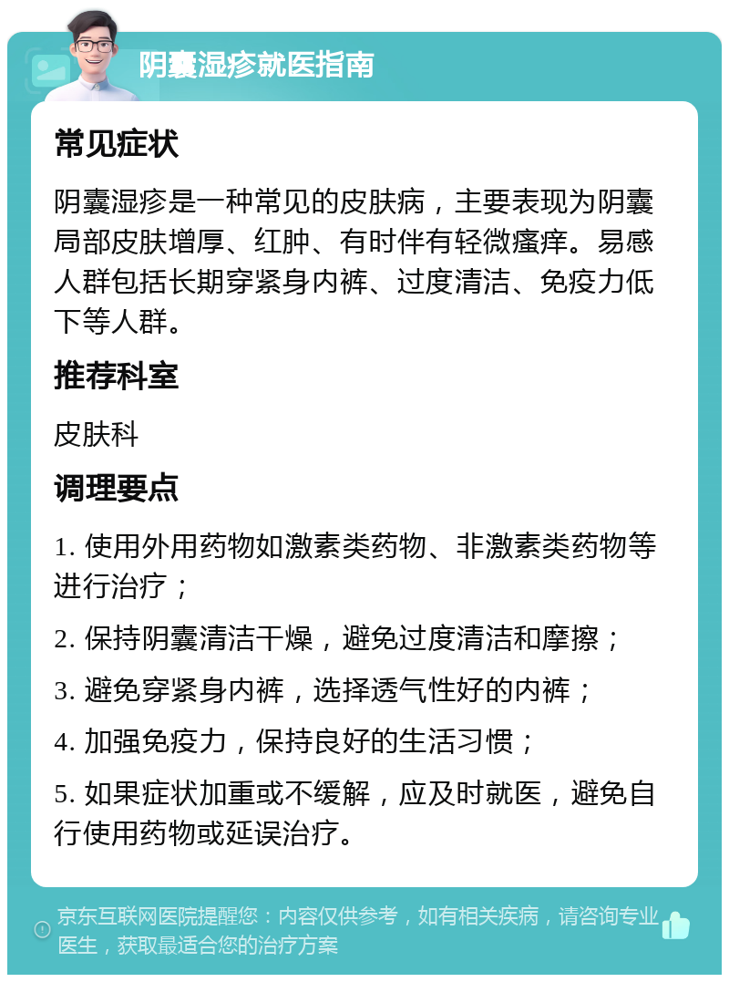 阴囊湿疹就医指南 常见症状 阴囊湿疹是一种常见的皮肤病，主要表现为阴囊局部皮肤增厚、红肿、有时伴有轻微瘙痒。易感人群包括长期穿紧身内裤、过度清洁、免疫力低下等人群。 推荐科室 皮肤科 调理要点 1. 使用外用药物如激素类药物、非激素类药物等进行治疗； 2. 保持阴囊清洁干燥，避免过度清洁和摩擦； 3. 避免穿紧身内裤，选择透气性好的内裤； 4. 加强免疫力，保持良好的生活习惯； 5. 如果症状加重或不缓解，应及时就医，避免自行使用药物或延误治疗。