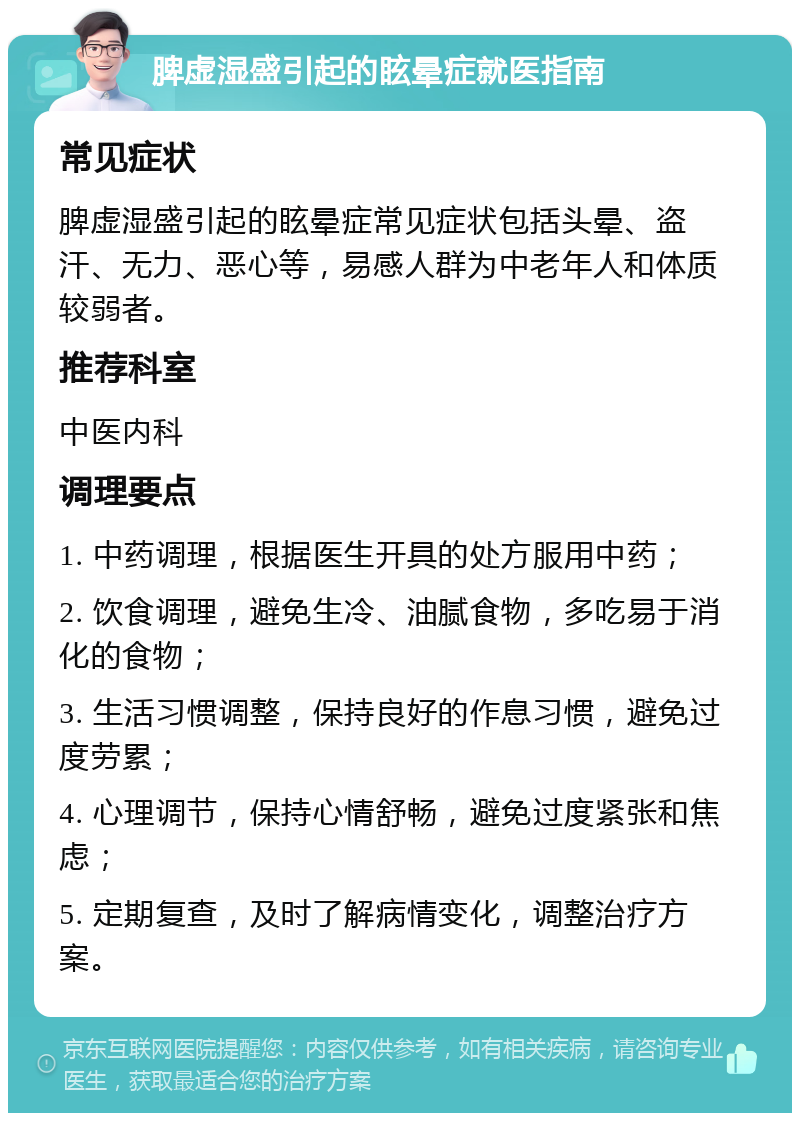 脾虚湿盛引起的眩晕症就医指南 常见症状 脾虚湿盛引起的眩晕症常见症状包括头晕、盗汗、无力、恶心等，易感人群为中老年人和体质较弱者。 推荐科室 中医内科 调理要点 1. 中药调理，根据医生开具的处方服用中药； 2. 饮食调理，避免生冷、油腻食物，多吃易于消化的食物； 3. 生活习惯调整，保持良好的作息习惯，避免过度劳累； 4. 心理调节，保持心情舒畅，避免过度紧张和焦虑； 5. 定期复查，及时了解病情变化，调整治疗方案。