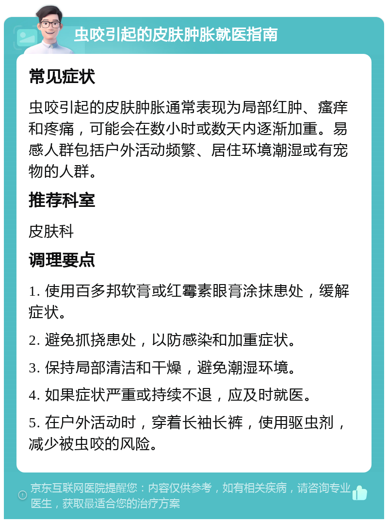 虫咬引起的皮肤肿胀就医指南 常见症状 虫咬引起的皮肤肿胀通常表现为局部红肿、瘙痒和疼痛，可能会在数小时或数天内逐渐加重。易感人群包括户外活动频繁、居住环境潮湿或有宠物的人群。 推荐科室 皮肤科 调理要点 1. 使用百多邦软膏或红霉素眼膏涂抹患处，缓解症状。 2. 避免抓挠患处，以防感染和加重症状。 3. 保持局部清洁和干燥，避免潮湿环境。 4. 如果症状严重或持续不退，应及时就医。 5. 在户外活动时，穿着长袖长裤，使用驱虫剂，减少被虫咬的风险。