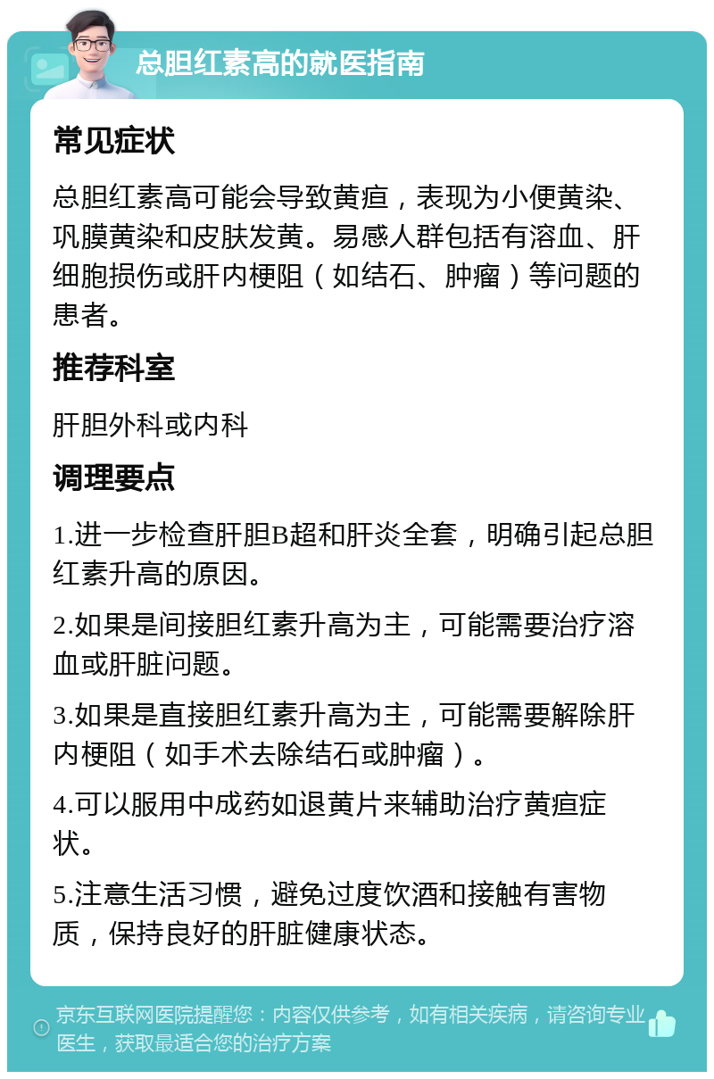 总胆红素高的就医指南 常见症状 总胆红素高可能会导致黄疸，表现为小便黄染、巩膜黄染和皮肤发黄。易感人群包括有溶血、肝细胞损伤或肝内梗阻（如结石、肿瘤）等问题的患者。 推荐科室 肝胆外科或内科 调理要点 1.进一步检查肝胆B超和肝炎全套，明确引起总胆红素升高的原因。 2.如果是间接胆红素升高为主，可能需要治疗溶血或肝脏问题。 3.如果是直接胆红素升高为主，可能需要解除肝内梗阻（如手术去除结石或肿瘤）。 4.可以服用中成药如退黄片来辅助治疗黄疸症状。 5.注意生活习惯，避免过度饮酒和接触有害物质，保持良好的肝脏健康状态。