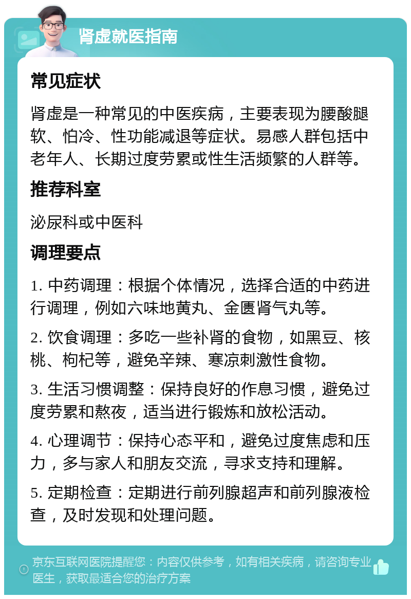 肾虚就医指南 常见症状 肾虚是一种常见的中医疾病，主要表现为腰酸腿软、怕冷、性功能减退等症状。易感人群包括中老年人、长期过度劳累或性生活频繁的人群等。 推荐科室 泌尿科或中医科 调理要点 1. 中药调理：根据个体情况，选择合适的中药进行调理，例如六味地黄丸、金匮肾气丸等。 2. 饮食调理：多吃一些补肾的食物，如黑豆、核桃、枸杞等，避免辛辣、寒凉刺激性食物。 3. 生活习惯调整：保持良好的作息习惯，避免过度劳累和熬夜，适当进行锻炼和放松活动。 4. 心理调节：保持心态平和，避免过度焦虑和压力，多与家人和朋友交流，寻求支持和理解。 5. 定期检查：定期进行前列腺超声和前列腺液检查，及时发现和处理问题。