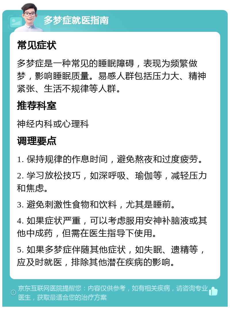 多梦症就医指南 常见症状 多梦症是一种常见的睡眠障碍，表现为频繁做梦，影响睡眠质量。易感人群包括压力大、精神紧张、生活不规律等人群。 推荐科室 神经内科或心理科 调理要点 1. 保持规律的作息时间，避免熬夜和过度疲劳。 2. 学习放松技巧，如深呼吸、瑜伽等，减轻压力和焦虑。 3. 避免刺激性食物和饮料，尤其是睡前。 4. 如果症状严重，可以考虑服用安神补脑液或其他中成药，但需在医生指导下使用。 5. 如果多梦症伴随其他症状，如失眠、遗精等，应及时就医，排除其他潜在疾病的影响。