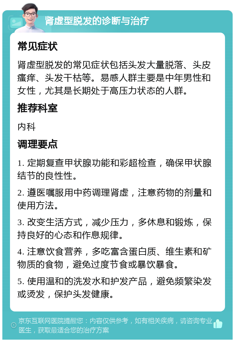 肾虚型脱发的诊断与治疗 常见症状 肾虚型脱发的常见症状包括头发大量脱落、头皮瘙痒、头发干枯等。易感人群主要是中年男性和女性，尤其是长期处于高压力状态的人群。 推荐科室 内科 调理要点 1. 定期复查甲状腺功能和彩超检查，确保甲状腺结节的良性性。 2. 遵医嘱服用中药调理肾虚，注意药物的剂量和使用方法。 3. 改变生活方式，减少压力，多休息和锻炼，保持良好的心态和作息规律。 4. 注意饮食营养，多吃富含蛋白质、维生素和矿物质的食物，避免过度节食或暴饮暴食。 5. 使用温和的洗发水和护发产品，避免频繁染发或烫发，保护头发健康。