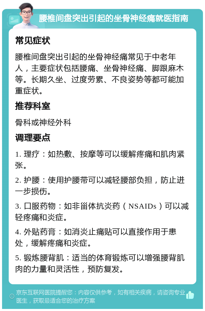 腰椎间盘突出引起的坐骨神经痛就医指南 常见症状 腰椎间盘突出引起的坐骨神经痛常见于中老年人，主要症状包括腰痛、坐骨神经痛、脚跟麻木等。长期久坐、过度劳累、不良姿势等都可能加重症状。 推荐科室 骨科或神经外科 调理要点 1. 理疗：如热敷、按摩等可以缓解疼痛和肌肉紧张。 2. 护腰：使用护腰带可以减轻腰部负担，防止进一步损伤。 3. 口服药物：如非甾体抗炎药（NSAIDs）可以减轻疼痛和炎症。 4. 外贴药膏：如消炎止痛贴可以直接作用于患处，缓解疼痛和炎症。 5. 锻炼腰背肌：适当的体育锻炼可以增强腰背肌肉的力量和灵活性，预防复发。