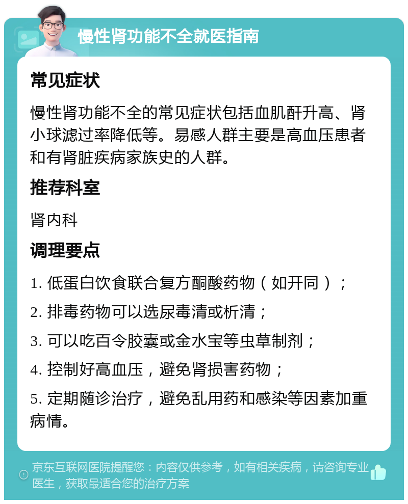 慢性肾功能不全就医指南 常见症状 慢性肾功能不全的常见症状包括血肌酐升高、肾小球滤过率降低等。易感人群主要是高血压患者和有肾脏疾病家族史的人群。 推荐科室 肾内科 调理要点 1. 低蛋白饮食联合复方酮酸药物（如开同）； 2. 排毒药物可以选尿毒清或析清； 3. 可以吃百令胶囊或金水宝等虫草制剂； 4. 控制好高血压，避免肾损害药物； 5. 定期随诊治疗，避免乱用药和感染等因素加重病情。