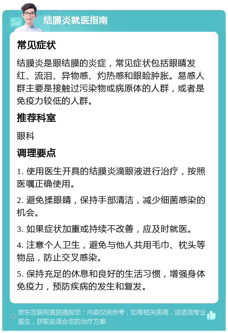 结膜炎就医指南 常见症状 结膜炎是眼结膜的炎症，常见症状包括眼睛发红、流泪、异物感、灼热感和眼睑肿胀。易感人群主要是接触过污染物或病原体的人群，或者是免疫力较低的人群。 推荐科室 眼科 调理要点 1. 使用医生开具的结膜炎滴眼液进行治疗，按照医嘱正确使用。 2. 避免揉眼睛，保持手部清洁，减少细菌感染的机会。 3. 如果症状加重或持续不改善，应及时就医。 4. 注意个人卫生，避免与他人共用毛巾、枕头等物品，防止交叉感染。 5. 保持充足的休息和良好的生活习惯，增强身体免疫力，预防疾病的发生和复发。