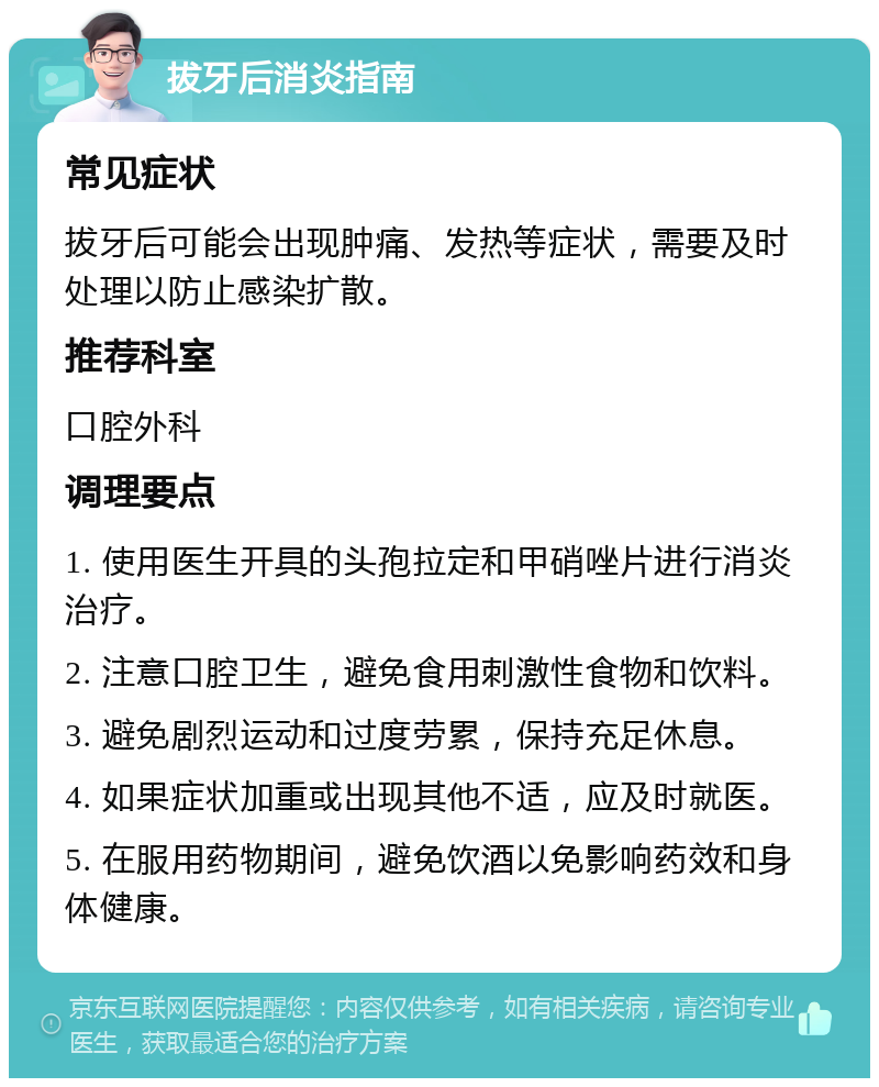 拔牙后消炎指南 常见症状 拔牙后可能会出现肿痛、发热等症状，需要及时处理以防止感染扩散。 推荐科室 口腔外科 调理要点 1. 使用医生开具的头孢拉定和甲硝唑片进行消炎治疗。 2. 注意口腔卫生，避免食用刺激性食物和饮料。 3. 避免剧烈运动和过度劳累，保持充足休息。 4. 如果症状加重或出现其他不适，应及时就医。 5. 在服用药物期间，避免饮酒以免影响药效和身体健康。